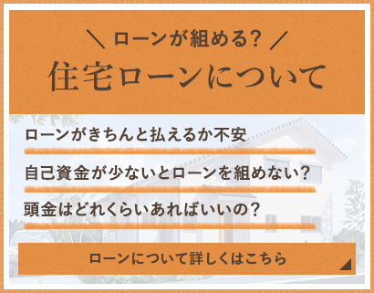 住宅ローンについて/ローンがきちんと払えるか不安/自己資金が少ないとローンを組めない？/頭金はどれくらいあればいいの？/ローンについて詳しくはこちら